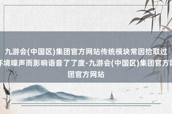 九游会(中国区)集团官方网站传统模块常因拾取过多环境噪声而影响语音了了度-九游会(中国区)集团官方网站
