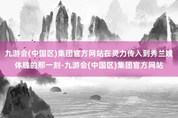 九游会(中国区)集团官方网站在灵力传入到秀兰嫂体魄的那一刻-九游会(中国区)集团官方网站
