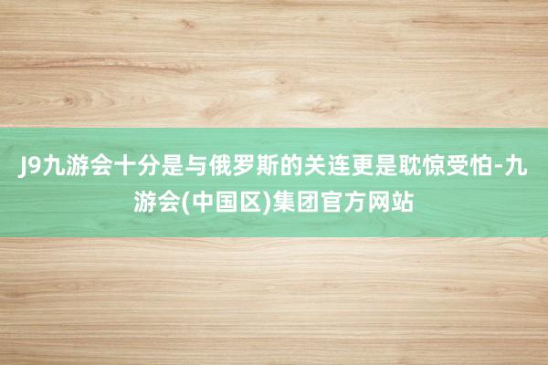 J9九游会十分是与俄罗斯的关连更是耽惊受怕-九游会(中国区)集团官方网站