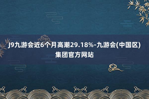 J9九游会近6个月高潮29.18%-九游会(中国区)集团官方网站