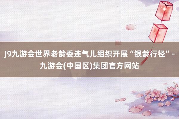 J9九游会世界老龄委连气儿组织开展“银龄行径”-九游会(中国区)集团官方网站