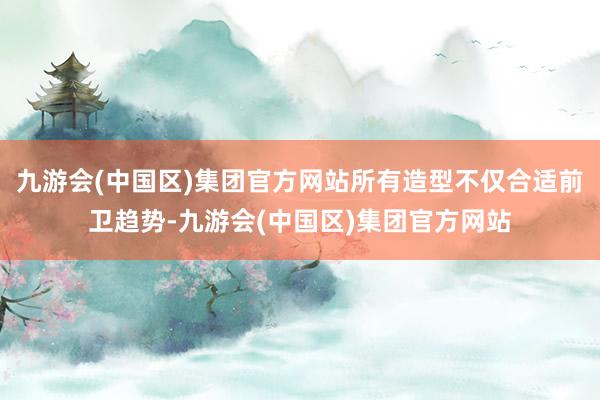 九游会(中国区)集团官方网站所有造型不仅合适前卫趋势-九游会(中国区)集团官方网站