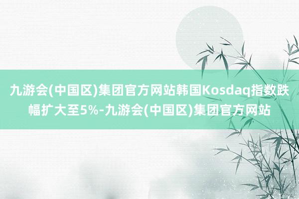 九游会(中国区)集团官方网站韩国Kosdaq指数跌幅扩大至5%-九游会(中国区)集团官方网站