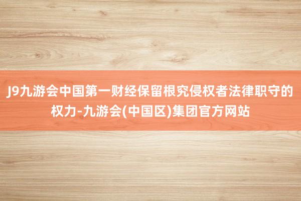 J9九游会中国第一财经保留根究侵权者法律职守的权力-九游会(中国区)集团官方网站