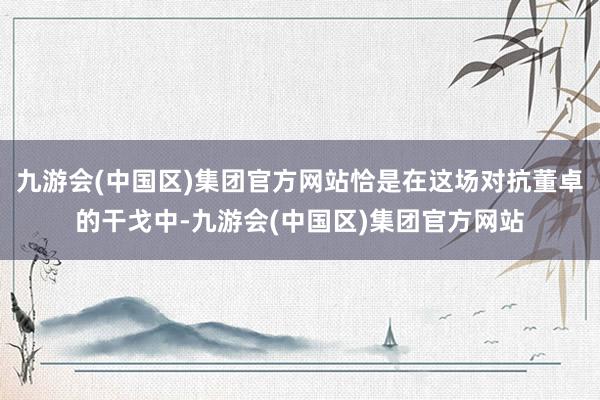 九游会(中国区)集团官方网站恰是在这场对抗董卓的干戈中-九游会(中国区)集团官方网站
