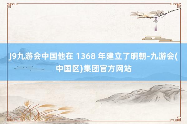 J9九游会中国他在 1368 年建立了明朝-九游会(中国区)集团官方网站