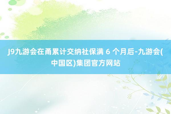 J9九游会在甬累计交纳社保满 6 个月后-九游会(中国区)集团官方网站