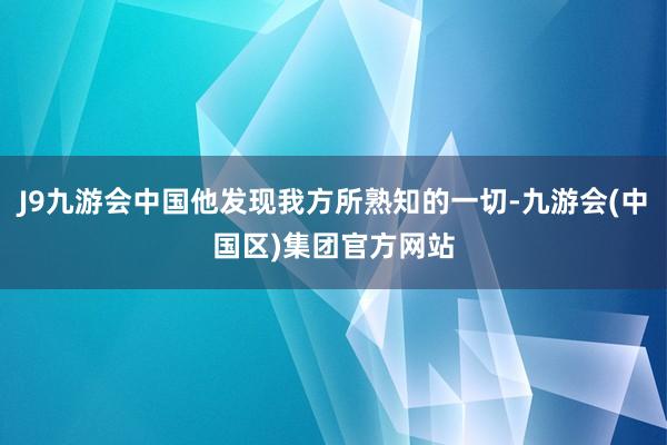 J9九游会中国他发现我方所熟知的一切-九游会(中国区)集团官方网站