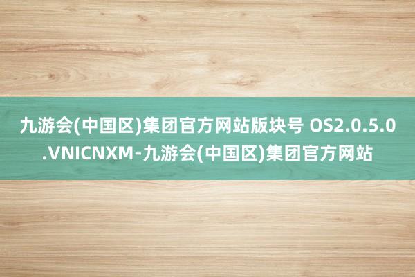 九游会(中国区)集团官方网站版块号 OS2.0.5.0.VNICNXM-九游会(中国区)集团官方网站