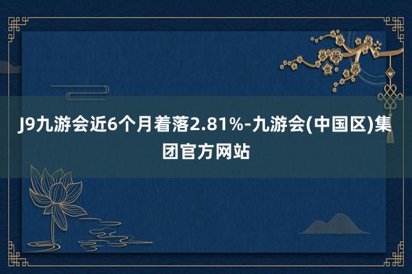 J9九游会近6个月着落2.81%-九游会(中国区)集团官方网站