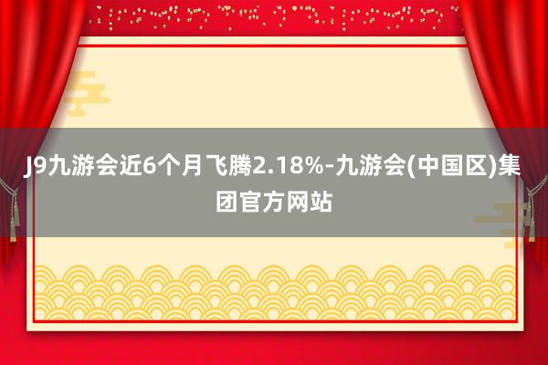 J9九游会近6个月飞腾2.18%-九游会(中国区)集团官方网站