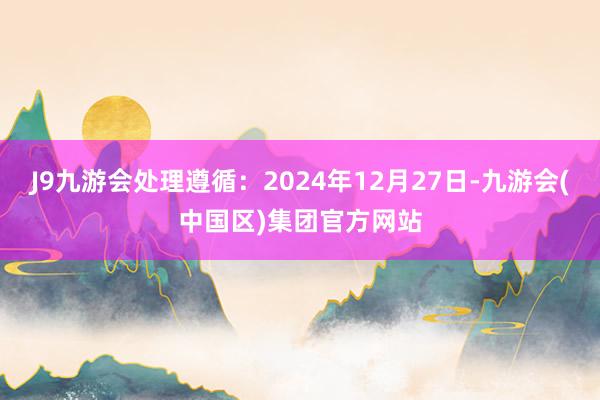 J9九游会处理遵循:2024年12月27日-九游会(中国区)集团官方网站