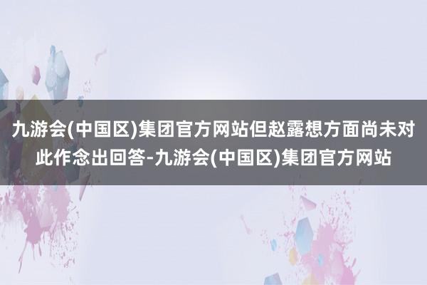 九游会(中国区)集团官方网站但赵露想方面尚未对此作念出回答-九游会(中国区)集团官方网站
