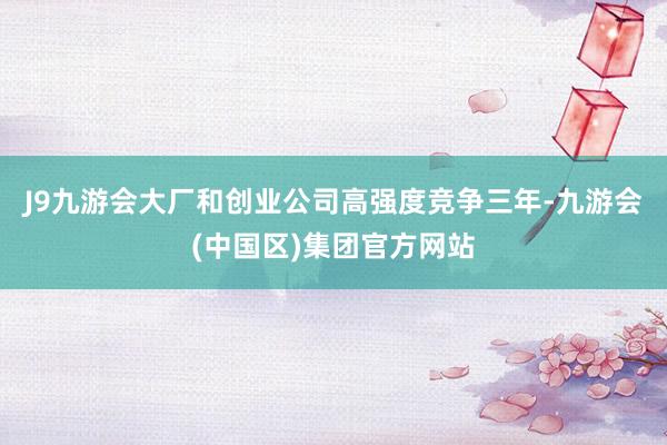 J9九游会大厂和创业公司高强度竞争三年-九游会(中国区)集团官方网站