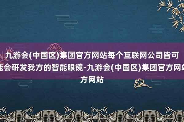 九游会(中国区)集团官方网站每个互联网公司皆可能会研发我方的智能眼镜-九游会(中国区)集团官方网站