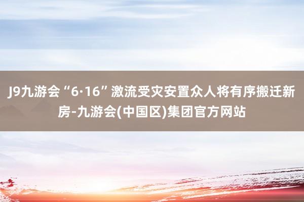 J9九游会“6·16”激流受灾安置众人将有序搬迁新房-九游会(中国区)集团官方网站