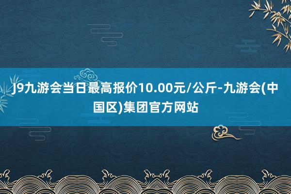 J9九游会当日最高报价10.00元/公斤-九游会(中国区)集团官方网站