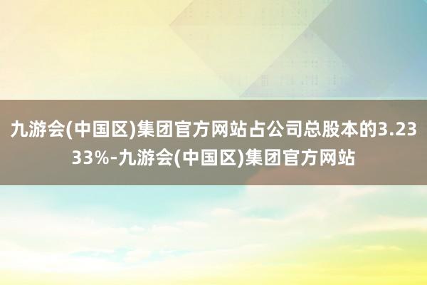 九游会(中国区)集团官方网站占公司总股本的3.2333%-九游会(中国区)集团官方网站