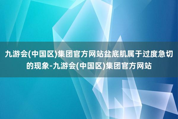 九游会(中国区)集团官方网站盆底肌属于过度急切的现象-九游会(中国区)集团官方网站