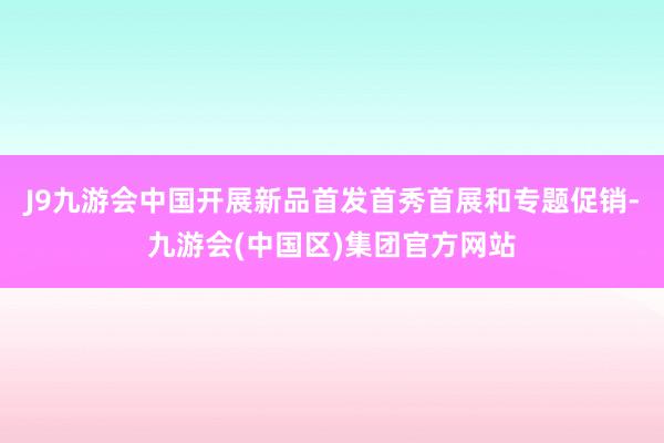 J9九游会中国开展新品首发首秀首展和专题促销-九游会(中国区)集团官方网站