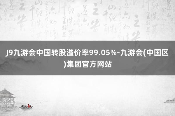 J9九游会中国转股溢价率99.05%-九游会(中国区)集团官方网站
