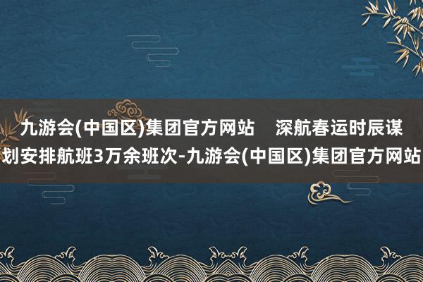 九游会(中国区)集团官方网站 深航春运时辰谋划安排航班3万余班次-九游会(中国区)集团官方网站