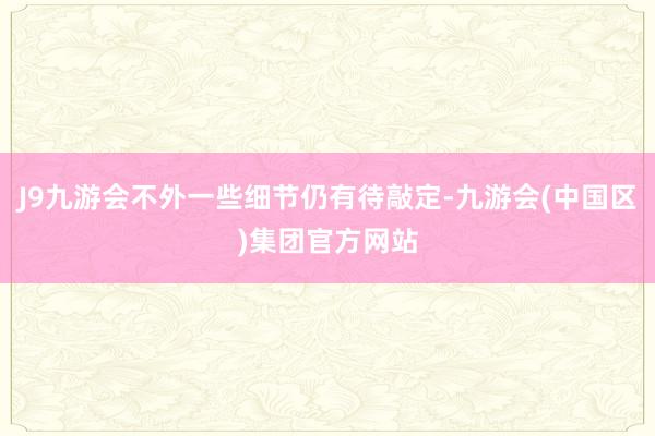 J9九游会不外一些细节仍有待敲定-九游会(中国区)集团官方网站