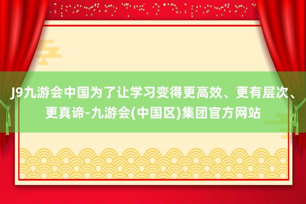 J9九游会中国为了让学习变得更高效、更有层次、更真谛-九游会(中国区)集团官方网站