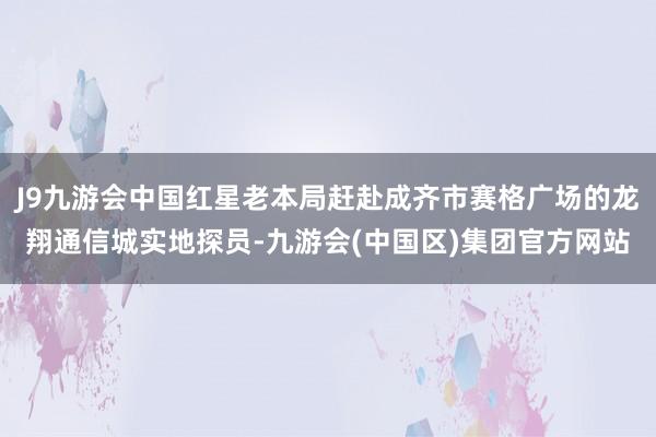 J9九游会中国红星老本局赶赴成齐市赛格广场的龙翔通信城实地探员-九游会(中国区)集团官方网站