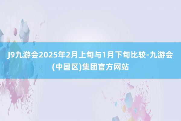 J9九游会2025年2月上旬与1月下旬比较-九游会(中国区)集团官方网站