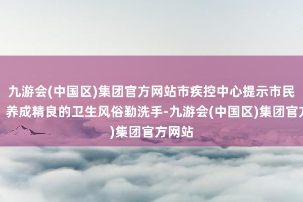九游会(中国区)集团官方网站市疾控中心提示市民防备：养成精良的卫生风俗勤洗手-九游会(中国区)集团官方网站