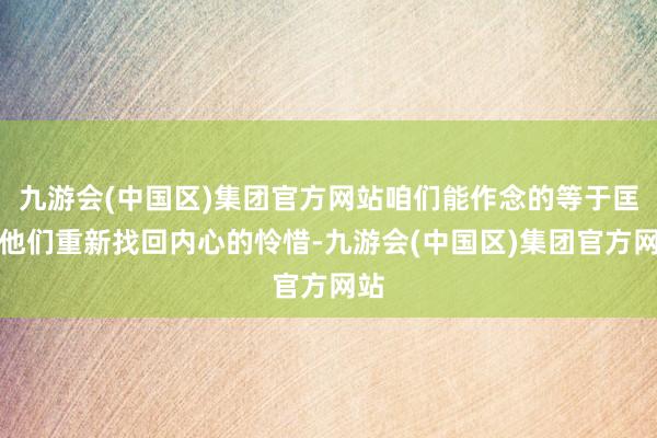 九游会(中国区)集团官方网站咱们能作念的等于匡助他们重新找回内心的怜惜-九游会(中国区)集团官方网站