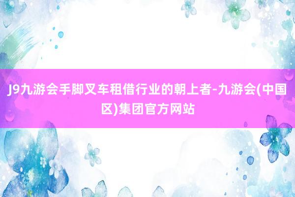 J9九游会手脚叉车租借行业的朝上者-九游会(中国区)集团官方网站