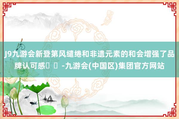 J9九游会新登第风缱绻和非遗元素的和会增强了品牌认可感‌‌-九游会(中国区)集团官方网站