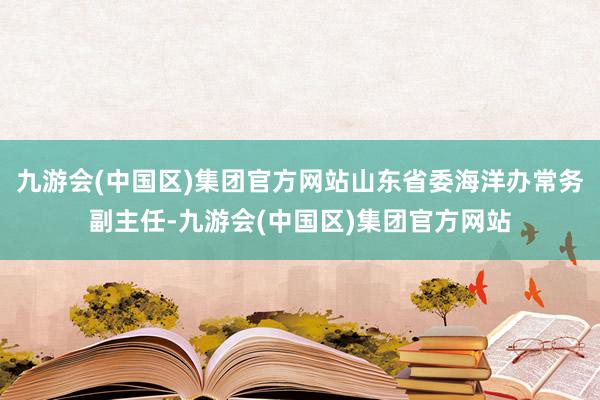 九游会(中国区)集团官方网站山东省委海洋办常务副主任-九游会(中国区)集团官方网站