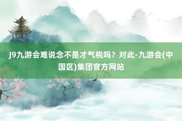 J9九游会难说念不是才气税吗？　　对此-九游会(中国区)集团官方网站
