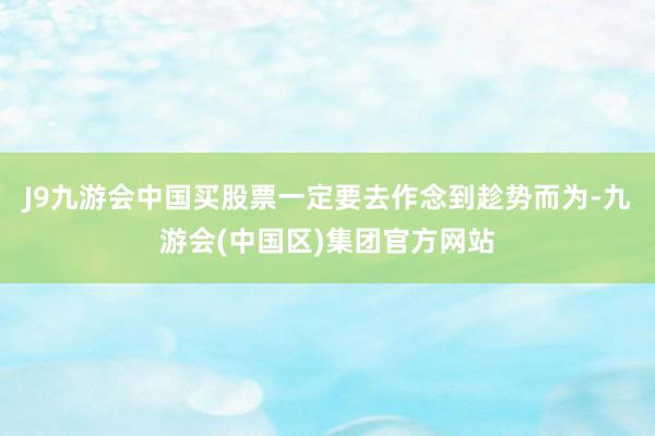 J9九游会中国买股票一定要去作念到趁势而为-九游会(中国区)集团官方网站