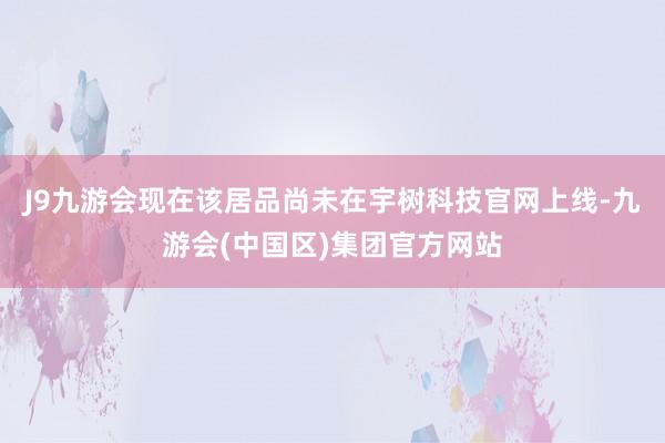 J9九游会现在该居品尚未在宇树科技官网上线-九游会(中国区)集团官方网站