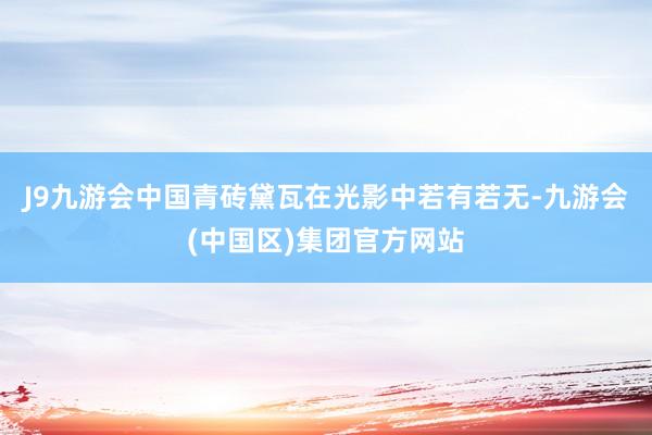 J9九游会中国青砖黛瓦在光影中若有若无-九游会(中国区)集团官方网站
