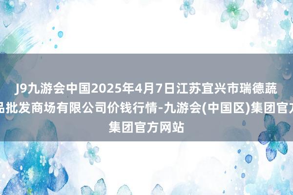 J9九游会中国2025年4月7日江苏宜兴市瑞德蔬菜果品批发商场有限公司价钱行情-九游会(中国区)集团官方网站