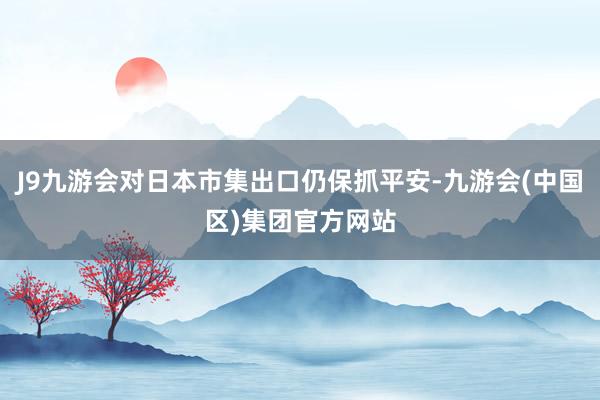 J9九游会对日本市集出口仍保抓平安-九游会(中国区)集团官方网站