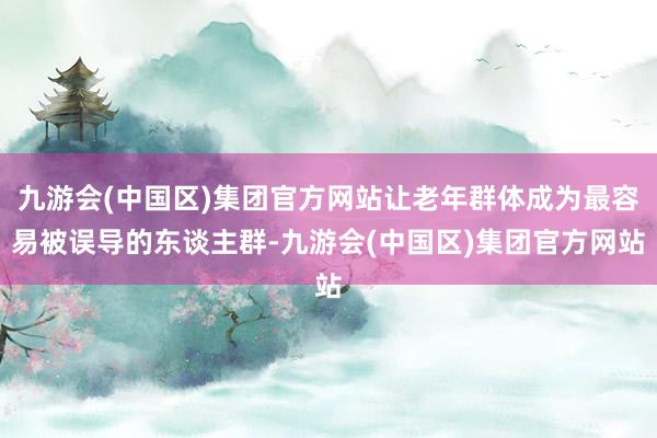 九游会(中国区)集团官方网站让老年群体成为最容易被误导的东谈主群-九游会(中国区)集团官方网站