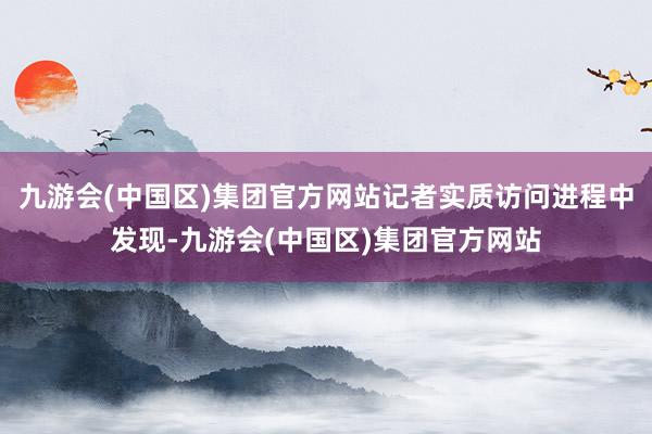 九游会(中国区)集团官方网站记者实质访问进程中发现-九游会(中国区)集团官方网站