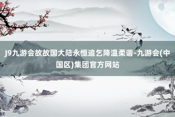 J9九游会故故国大陆永恒追乞降温柔谐-九游会(中国区)集团官方网站