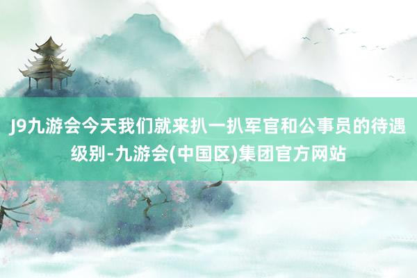 J9九游会今天我们就来扒一扒军官和公事员的待遇级别-九游会(中国区)集团官方网站