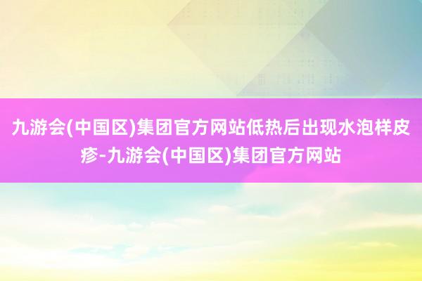 九游会(中国区)集团官方网站低热后出现水泡样皮疹-九游会(中国区)集团官方网站