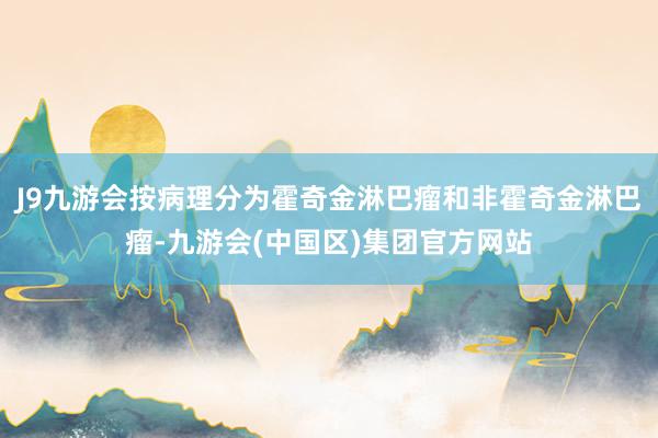 J9九游会按病理分为霍奇金淋巴瘤和非霍奇金淋巴瘤-九游会(中国区)集团官方网站
