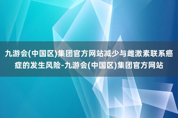 九游会(中国区)集团官方网站减少与雌激素联系癌症的发生风险-九游会(中国区)集团官方网站