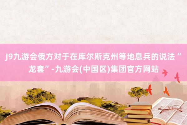 J9九游会俄方对于在库尔斯克州等地息兵的说法“龙套”-九游会(中国区)集团官方网站