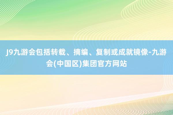 J9九游会包括转载、摘编、复制或成就镜像-九游会(中国区)集团官方网站
